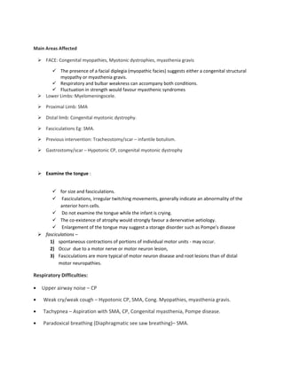 Main Areas Affected
FACE: Congenital myopathies, Myotonic dystrophies, myasthenia gravis
The presence of a facial diplegia (myopathic facies) suggests either a congenital structural
myopathy or myasthenia gravis.
Respiratory and bulbar weakness can accompany both conditions.
Fluctuation in strength would favour myasthenic syndromes
Lower Limbs: Myelomeningocele.
Proximal Limb: SMA
Distal limb: Congenital myotonic dystrophy.
Fasciculations Eg: SMA.
Previous intervention: Tracheostomy/scar – infantile botulism.
Gastrostomy/scar – Hypotonic CP, congenital myotonic dystrophy
Examine the tongue :
for size and fasciculations.
Fasciculations, irregular twitching movements, generally indicate an abnormality of the
anterior horn cells.
Do not examine the tongue while the infant is crying.
The co-existence of atrophy would strongly favour a denervative aetiology.
Enlargement of the tongue may suggest a storage disorder such as Pompe’s disease
fasciculations –
1) spontaneous contractions of portions of individual motor units - may occur.
2) Occur due to a motor nerve or motor neuron lesion,
3) Fasciculations are more typical of motor neuron disease and root lesions than of distal
motor neuropathies.
Respiratory Difficulties:
• Upper airway noise – CP
• Weak cry/weak cough – Hypotonic CP, SMA, Cong. Myopathies, myasthenia gravis.
• Tachypnea – Aspiration with SMA, CP, Congenital myasthenia, Pompe disease.
• Paradoxical breathing (Diaphragmatic see saw breathing)– SMA.
 