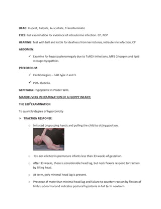HEAD: Inspect, Palpate, Auscultate, Transilluminate
EYES: Full examination for evidence of intrauterine infection. CP, ROP
HEARING: Test with bell and rattle for deafness from kernicterus, intrauterine infection, CP
ABDOMEN:
Examine for hepatosplenomegaly due to ToRCH infections, MPS Glycogen and lipid
storage myopathies
PRECORDIUM:
Cardiomegaly – GSD type 2 and 3.
PDA- Rubella.
GENITALIA: Hypoplastic in Prader Willi.
MANOEUVERS IN EXAMINATION OF A FLOPPY INFANT:
THE 1800
EXAMINATION
To quantify degree of hypotonicity
TRACTION RESPONSE:
o Initiated by grasping hands and pulling the child to sitting position.
o It is not elicited in premature infants less than 33 weeks of gestation.
o After 33 weeks, there is considerable head lag, but neck flexors respond to traction
by lifting head.
o At term, only minimal head lag is present.
o Presence of more than minimal head lag and failure to counter traction by flexion of
limb is abnormal and indicates postural hypotonia in full term newborn.
 