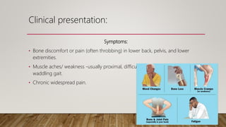 Clinical presentation:
Symptoms:
• Bone discomfort or pain (often throbbing) in lower back, pelvis, and lower
extremities.
• Muscle aches/ weakness -usually proximal, difficulty rising from sitting and
waddling gait.
• Chronic widespread pain.
 