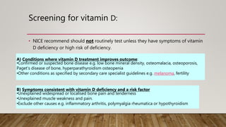 Screening for vitamin D:
• NICE recommend should not routinely test unless they have symptoms of vitamin
D deficiency or high risk of deficiency.
A) Conditions where vitamin D treatment improves outcome:
•Confirmed or suspected bone disease e.g. low bone mineral density, osteomalacia, osteoporosis,
Paget’s disease of bone, hyperparathyroidism osteopenia
•Other conditions as specified by secondary care specialist guidelines e.g. melanoma, fertility
B) Symptoms consistent with vitamin D deficiency and a risk factor
•Unexplained widespread or localised bone pain and tenderness
•Unexplained muscle weakness and pain.
•Exclude other causes e.g. inflammatory arthritis, polymyalgia rheumatica or hypothyroidism
 