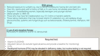RISK group:
• Reduced exposure to sunlight e.g. due to being housebound, having skin and dark skin.
• Over 65s, (particularly with a history of falls or in care home not already prescribed Ca + Vit D)
• Pregnant + breastfeeding women, especially teenagers and younger women
• Obese people i.e. BMI>30.
• Those who may have fat malabsorption e.g. CF, Crohns or bariatric patients.
• Those taking medication that may increase vitamin D catabolism e.g. anti-epilepsy drugs,
glucocorticoids, systemic anti-fungal drugs such as ketoconazole, cholestryramine, rifampicin, HIV
drugs.
C) use of anti-resoptive therapy
Particularly IV zoledronic acid or SC denosumab
Required test:
• Vitamin D (25OHD)
• Adjusted Calcium (to exclude hypercalcaemia and provide a baseline for monitoring)
• U+Es
• Parathyroid hormone (PTH) may be elevated in deficiency states, but routine testing is not required.
 