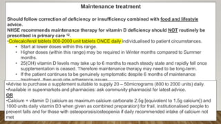 Maintenance treatment
Should follow correction of deficiency or insufficiency combined with food and lifestyle
advice.
NHSE recommends maintenance therapy for vitamin D deficiency should NOT routinely be
prescribed in primary care 12.
•Colecalciferol tablets 800-2000 unit tablets ONCE daily individualised to patient circumstances.
• Start at lower doses within this range.
• Higher doses (within this range) may be required in Winter months compared to Summer
months.
• 25(OH) vitamin D levels may take up to 6 months to reach steady state and rapidly fall once
supplementation is ceased. Therefore maintenance therapy may need to be long-term.
• If the patient continues to be genuinely symptomatic despite 6 months of maintenance
treatment, then evaluate adherence issues.
• If no adherence issues after 6 months of treatment, then check Vitamin D levels and if still
insufficient consider increase in maintenance dose within parameters described or loading
dose followed by maintenance if appropriate.
•Advise to purchase a supplement suitable to supply 20 – 50micrograms (800 to 2000 units) daily.
•Available in supermarkets and pharmacies: ask community pharmacist for latest advice.
OR
•Calcium + vitamin D (calcium as maximum calcium carbonate 2.5g [equivalent to 1.5g calcium]) and
1000 units daily vitamin D3 when given as combined preparation) for frail, institutionalised people to
prevent falls and for those with osteoporosis/osteopenia if daily recommended intake of calcium not
met
 