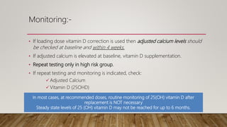 Monitoring:-
• If loading dose vitamin D correction is used then adjusted calcium levels should
be checked at baseline and within 4 weeks.
• If adjusted calcium is elevated at baseline, vitamin D supplementation.
• Repeat testing only in high risk group.
• If repeat testing and monitoring is indicated, check:
 Adjusted Calcium
 Vitamin D (25OHD)
 U+Es
In most cases, at recommended doses, routine monitoring of 25(OH) vitamin D after
replacement is NOT necessary
Steady state levels of 25 (OH) vitamin D may not be reached for up to 6 months.
 