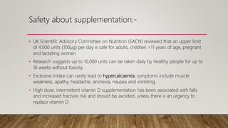 Safety about supplementation:-
• UK Scientific Advisory Committee on Nutrition (SACN) reviewed that an upper limit
of 4,000 units (100μg) per day is safe for adults, children >11 years of age, pregnant
and lactating women
• Research suggests up to 10,000 units can be taken daily by healthy people for up to
16 weeks without toxicity.
• Excessive intake can rarely lead to hypercalcaemia; symptoms include muscle
weakness, apathy, headache, anorexia, nausea and vomiting.
• High dose, intermittent vitamin D supplementation has been associated with falls
and increased fracture risk and should be avoided, unless there is an urgency to
replace vitamin D
 