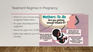 Treatment Regimes In Pregnancy:
• Vitamin D use in human pregnancy is not associated with an increased risk of
congenital malformation.
• An upper physiological limit of 10,000units of vitamin D/day has been
suggested.
• Above the upper limit, 10.000 should not used in pregnancy.
• Safety data relate to use in the second or third trimesters, avoided in the first
trimester.
http://www.healthystart.nhs.uk/.
 