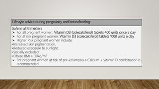 Lifestyle advice during pregnancy and breastfeeding:
Safe in all trimesters
 For all pregnant women: Vitamin D3 (colecalciferol) tablets 400 units once a day
 For at risk pregnant women: Vitamin D3 (colecalciferol) tablets 1000 units a day
 Higher Risk pregnant women include;
•Increased skin pigmentation,
•Reduced exposure to sunlight,
•Socially excluded
•Obese BMI ≥ 30kg/m2
 For pregnant women at risk of pre-eclampsia a Calcium + vitamin D combination is
recommended.
 