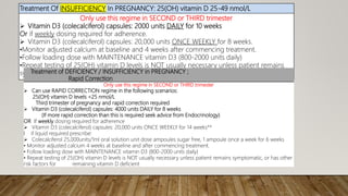 Treatment Of INSUFFICIENCY In PREGNANCY: 25(OH) vitamin D 25-49 nmol/L
Only use this regime in SECOND or THIRD trimester
 Vitamin D3 (colecalciferol) capsules: 2000 units DAILY for 10 weeks
Or if weekly dosing required for adherence.
 Vitamin D3 (colecalciferol) capsules: 20,000 units ONCE WEEKLY for 8 weeks.
•Monitor adjusted calcium at baseline and 4 weeks after commencing treatment.
•Follow loading dose with MAINTENANCE vitamin D3 (800-2000 units daily)
•Repeat testing of 25(OH) vitamin D levels is NOT usually necessary unless patient remains
symptomatic, or has other risk factors for remaining vitamin D deficient
Treatment of DEFICIENCY / INSUFFICIENCY in PREGNANCY ;
Rapid Correction
Only use this regime in SECOND or THIRD trimester
 Can use RAPID CORRECTION regime in the following scenarios:
25(OH) vitamin D levels <25 nmol/L
Third trimester of pregnancy and rapid correction required
 Vitamin D3 (colecalciferol) capsules: 4000 units DAILY for 8 weeks
(If more rapid correction than this is required seek advice from Endocrinology)
OR If weekly dosing required for adherence
 Vitamin D3 (colecalciferol) capsules: 20,000 units ONCE WEEKLY for 14 weeks**
I if liquid required prescribe:
 Colecalciferol 25,000units/1ml oral solution unit dose ampoules sugar free, 1 ampoule once a week for 6 weeks
• Monitor adjusted calcium 4 weeks at baseline and after commencing treatment.
• Follow loading dose with MAINTENANCE vitamin D3 (800-2000 units daily)
• Repeat testing of 25(OH) vitamin D levels is NOT usually necessary unless patient remains symptomatic, or has other
risk factors for remaining vitamin D deficient
 