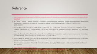 Reference:
• http://www.evidence.nhs.uk/search?q=%22What+dose+of+vitamin+D+should+be+prescribed+for+the+treatment+of+vitamin+D+defi
ciency%22.
• A.C. Norlin, S. Hansen, E. Wahren-Borgström, C. Granert, L. Björkhem-Bergman , P
. Bergman, Vitamin D3 Supplementation and Antibiotic
Consumption – Results from a Prospective, Observational Study at an Immune-Deficiency Unit in Sweden. PLoS One, 11(9)
(2016):e0163451.
• Juonala M, Voipio A, Pahkala K, Viikari JSA, Mikkila V, Kahonen M, et al. Childhood 25-OH Vitamin D Levels and Carotid Intima-Media
Thickness in Adulthood: The Cardiovascular Risk in Young Finns Study. Journal of Clinical Endocrinology & Metabolism. 2015;100(4):1469-
76.
• Lappe JM, Travers-Gustafson D, Davies KM, Recker RR, Heaney RP
. Vitamin D and calcium supplementation reduces cancer risk: results of
a randomized trial. American Journal of Clinical Nutrition. 2007;85(6):1586-91.
• Slinin Y, Paudel ML, Taylor BC, Fink HA, Ishani A, Canales MT, et al. 25-Hydroxyvitamin D levels and cognitive performance and decline in
elderly men. Neurology. 2010;74(1):33-41.
• Wimalawansa SJ. Associations of vitamin D with insulin resistance, obesity, type 2 diabetes, and metabolic syndrome. J Steroid Biochem
Mol Biol. 2016.
• http://www.cancerresearchuk.org/cancer-
info/prod_consump/groups/cr_common/@nre/@sun/documents/generalcontent/cr_052628.pdf.
• Pearce SHS, Cheetham TD. Diagnosis and management of vitamin D. BMJ 2010; 340: 142‐147.
 