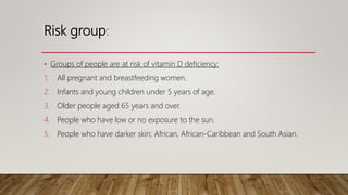Risk group:
• Groups of people are at risk of vitamin D deficiency:
1. All pregnant and breastfeeding women.
2. Infants and young children under 5 years of age.
3. Older people aged 65 years and over.
4. People who have low or no exposure to the sun.
5. People who have darker skin; African, African-Caribbean and South Asian.
 