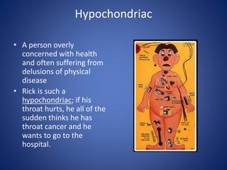 Hypochondriac
• A person overly
concerned with health
and often suffering from
delusions of physical
disease
• Rick is such a
hypochondriac; if his
throat hurts, he all of the
sudden thinks he has
throat cancer and he
wants to go to the
hospital.
 