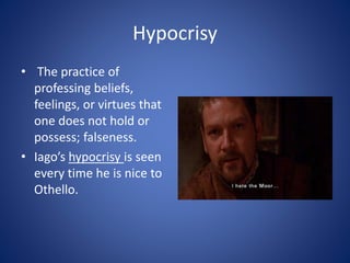 Hypocrisy
• The practice of
professing beliefs,
feelings, or virtues that
one does not hold or
possess; falseness.
• Iago’s hypocrisy is seen
every time he is nice to
Othello.
 