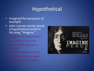 Hypothetical
• Imagined for purposes of
example
• John Lennon wrote about
a hypothetical world in
his song “Imagine.”
Imagine no possessions
I wonder if you can
No need for greed or
hunger
A brotherhood of man
Imagine all the people
Sharing all the world...
 