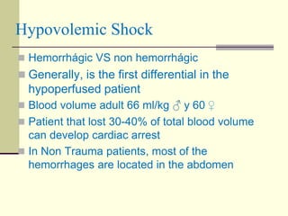 Hypovolemic Shock
 Hemorrhágic VS non hemorrhágic
 Generally, is the first differential in the
hypoperfused patient
 Blood volume adult 66 ml/kg ♂ y 60 ♀
 Patient that lost 30-40% of total blood volume
can develop cardiac arrest
 In Non Trauma patients, most of the
hemorrhages are located in the abdomen
 