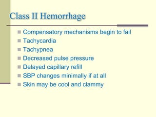 Class II Hemorrhage
 Compensatory mechanisms begin to fail
 Tachycardia
 Tachypnea
 Decreased pulse pressure
 Delayed capillary refill
 SBP changes minimally if at all
 Skin may be cool and clammy
 