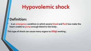Hypovolemic shock
•Definition:
• Is an emergency condition in which severe blood and fluid loss make the
heart unable to pump enough blood to the body .
This type of shock can cause many organs to stop working .
 
