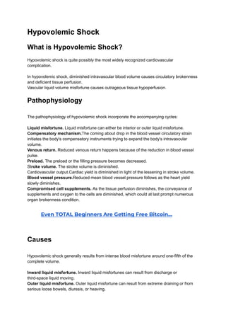 Hypovolemic Shock
What is Hypovolemic Shock?
Hypovolemic shock is quite possibly the most widely recognized cardiovascular
complication.
In hypovolemic shock, diminished intravascular blood volume causes circulatory brokenness
and deficient tissue perfusion.
Vascular liquid volume misfortune causes outrageous tissue hypoperfusion.
Pathophysiology
The pathophysiology of hypovolemic shock incorporate the accompanying cycles:
Liquid misfortune. Liquid misfortune can either be interior or outer liquid misfortune.
Compensatory mechanism.The coming about drop in the blood vessel circulatory strain
initiates the body's compensatory instruments trying to expand the body's intravascular
volume.
Venous return. Reduced venous return happens because of the reduction in blood vessel
pulse.
Preload. The preload or the filling pressure becomes decreased.
Stroke volume. The stroke volume is diminished.
Cardiovascular output.Cardiac yield is diminished in light of the lessening in stroke volume.
Blood vessel pressure.Reduced mean blood vessel pressure follows as the heart yield
slowly diminishes.
Compromised cell supplements. As the tissue perfusion diminishes, the conveyance of
supplements and oxygen to the cells are diminished, which could at last prompt numerous
organ brokenness condition.
​ Even TOTAL Beginners Are Getting Free Bitcoin…
Causes
Hypovolemic shock generally results from intense blood misfortune around one-fifth of the
complete volume.
Inward liquid misfortune. Inward liquid misfortunes can result from discharge or
third-space liquid moving.
Outer liquid misfortune. Outer liquid misfortune can result from extreme draining or from
serious loose bowels, diuresis, or heaving.
 