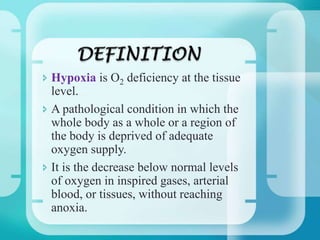  Hypoxia is O2 deficiency at the tissue
level.
 A pathological condition in which the
whole body as a whole or a region of
the body is deprived of adequate
oxygen supply.
 It is the decrease below normal levels
of oxygen in inspired gases, arterial
blood, or tissues, without reaching
anoxia.
 