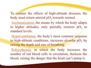 To counter the effects of high-altitude diseases, the
body must return arterial pO2 towards normal.
Acclimatization, the means by which the body adapts
to higher altitudes, only partially restores pO2 to
standard levels.
Hyperventilation, the body’s most common response
to high-altitude conditions, increases alveolar pO2 by
raising the depth and rate of breathing.
Polycythemia, in which the body increases the
number of red blood cells in circulation, thickens the
blood, raising the danger that the heart can’t pump it.
 