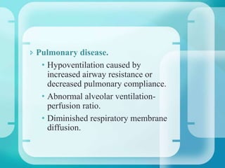  Pulmonary disease.
• Hypoventilation caused by
increased airway resistance or
decreased pulmonary compliance.
• Abnormal alveolar ventilation-
perfusion ratio.
• Diminished respiratory membrane
diffusion.
 