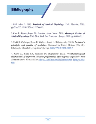 1.Hall, John E. 2016. Textbook of Medical Physiology. 13th: Elsevier, 2016.
pp.554-557. ISBN:978-4557-7005-2.
2.Kim E. Barrett,Susan M. Barman, Jason Yuan. 2018. Ganong's Review of
Medical Physiology. 25th. New York San Francisco : Lange, 2018. pp. 646-651.
3.Nicki R. Colledge; Brian R. Walker; Stuart H. Ralston, eds. (2010). Davidson's
principles and practice of medicine. illustrated by Robert Britton (21st ed.).
Edinburgh: Churchill Livingstone/Elsevier. ISBN 978-0-7020-3085-7.
4. Gore CJ, Clark SA, Saunders PU (September 2007). "Nonhematological
mechanisms of improved sea-level performance after hypoxic exposure". Med
SciSportsExerc. 39 (9):160009. doi:10.1249/mss.0b013e3180de49d3. PMID 17805
094
Bibliography
 