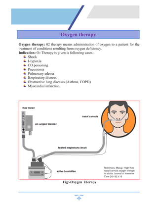 Oxygen therapy: 02 therapy means administration of oxygen to a patient for the
treatment of conditions resulting from oxygen deficiency.
Indication: O2 Therapy is given is following cases-
Shock
I-Iypoxia
CO poisoning
Pneumonia
Pulmonary edema
Respiratory distress
Obstructive lung diseases (Asthma, COPD)
Myocardial infarction.
Fig:-Oxygen Therapy
Oxygen therapy
 