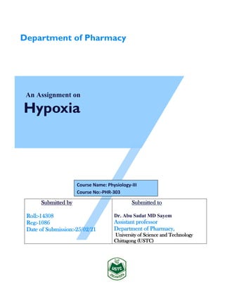 An Assignment on
Hypoxia
Submitted by
Roll:-14308
Reg:-1086
Date of Submission:-25/02/21
Submitted to
Dr. Abu Sadat MD Sayem
Assistant professor
Department of Pharmacy,
University of Science and Technology
Chittagong (USTC)
Department of Pharmacy
Course Name: Physiology-III
Course No:-PHR-303
 