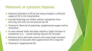 Histotoxic or cytotoxic Hypoxia
 Impaired utilization of O2 by the tissues despite a sufficient
supply of O2 in the mitochondria
 Cyanide Poisoning will inhibit cellular metabolism from
occuring; the cells can not process the O2
 Treatment: Reversal of poisoning, supplemental oxygen and/or
ventilation
 In some disease states the body requires a slight increase in
metabolism (i.e. – wound healing requires 5% increase)
 Extensive burns and some cancers will cause large increases
metabolism to the point that supplemental O2 is required
 Treatment: Supplemental O2.
 