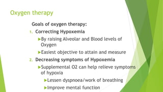 Oxygen therapy
Goals of oxygen therapy:
1. Correcting Hypoxemia
By raising Alveolar and Blood levels of
Oxygen
Easiest objective to attain and measure
2. Decreasing symptoms of Hypoxemia
Supplemental O2 can help relieve symptoms
of hypoxia
Lessen dyspnoea/work of breathing
Improve mental function
 