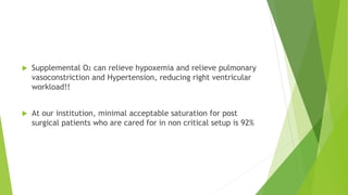  Supplemental O2 can relieve hypoxemia and relieve pulmonary
vasoconstriction and Hypertension, reducing right ventricular
workload!!
 At our institution, minimal acceptable saturation for post
surgical patients who are cared for in non critical setup is 92%
 