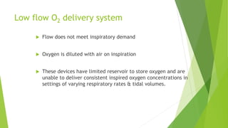 Low flow O2 delivery system
 Flow does not meet inspiratory demand
 Oxygen is diluted with air on inspiration
 These devices have limited reservoir to store oxygen and are
unable to deliver consistent inspired oxygen concentrations in
settings of varying respiratory rates & tidal volumes.
 
