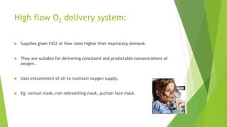 High flow O2 delivery system:
 Supplies given FiO2 at flow rates higher than inspiratory demand.
 They are suitable for delivering consistent and predictable concentrations of
oxygen.
 Uses entrainment of air to maintain oxygen supply.
 Eg: venturi mask, non rebreathing mask, puritan face mask.
 