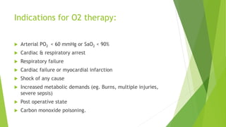 Indications for O2 therapy:
 Arterial PO2 < 60 mmHg or SaO2 < 90%
 Cardiac & respiratory arrest
 Respiratory failure
 Cardiac failure or myocardial infarction
 Shock of any cause
 Increased metabolic demands (eg. Burns, multiple injuries,
severe sepsis)
 Post operative state
 Carbon monoxide poisoning.
 
