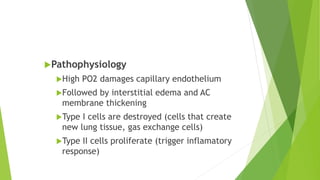 Pathophysiology
High PO2 damages capillary endothelium
Followed by interstitial edema and AC
membrane thickening
Type I cells are destroyed (cells that create
new lung tissue, gas exchange cells)
Type II cells proliferate (trigger inflamatory
response)
 