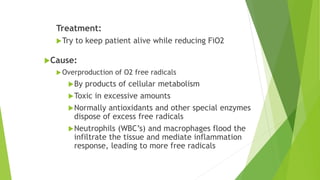 Treatment:
Try to keep patient alive while reducing FiO2
Cause:
Overproduction of O2 free radicals
By products of cellular metabolism
Toxic in excessive amounts
Normally antioxidants and other special enzymes
dispose of excess free radicals
Neutrophils (WBC’s) and macrophages flood the
infiltrate the tissue and mediate inflammation
response, leading to more free radicals
 