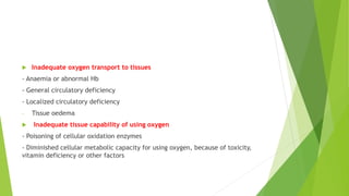  Inadequate oxygen transport to tissues
- Anaemia or abnormal Hb
- General circulatory deficiency
- Localized circulatory deficiency
- Tissue oedema
 Inadequate tissue capability of using oxygen
- Poisoning of cellular oxidation enzymes
- Diminished cellular metabolic capacity for using oxygen, because of toxicity,
vitamin deficiency or other factors
 