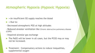 Atmospheric Hypoxia (Hypoxic Hypoxia)
 • An insufficient O2 supply reaches the blood
 • Due to:
- Decreased atmospheric PO2 at high altitudes
- Reduced alveolar ventilation like Chronic obstructive pulmonary disease
(COPD)
- Impaired alveolar gas exchange
 The PaO2 will be lower in all cases, but the PCO2 may or may
not be increased.
 Treatment: Compensatory actions to reduce inequalities,
supplemental oxygen
 