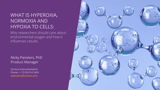 Nicky Pansters, PhD
Product Manager
Scintica Instrumentation
Phone: +1 (519) 914 5495
npansters@scintica.com
WHAT IS HYPEROXIA,
NORMOXIA AND
HYPOXIA TO CELLS:
Why researchers should care about
environmental oxygen and how it
influences results
 