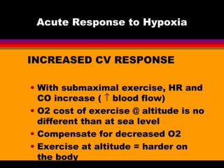 Acute Response to Hypoxia
INCREASED CV RESPONSE
• With submaximal exercise, HR and
CO increase ( ↑ blood flow)
• O2 cost of exercise @ altitude is no
different than at sea level
• Compensate for decreased O2
• Exercise at altitude = harder on
the body
 