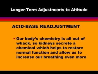 Longer-Term Adjustments to Altitude
ACID-BASE READJUSTMENT
• Our body’s chemistry is all out of
whack, so kidneys secrete a
chemical which helps to restore
normal function and allow us to
increase our breathing even more
 