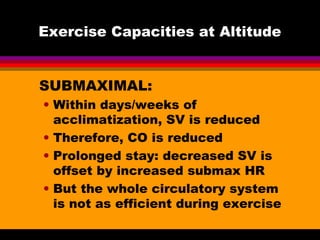 Exercise Capacities at Altitude
SUBMAXIMAL:
• Within days/weeks of
acclimatization, SV is reduced
• Therefore, CO is reduced
• Prolonged stay: decreased SV is
offset by increased submax HR
• But the whole circulatory system
is not as efficient during exercise
 