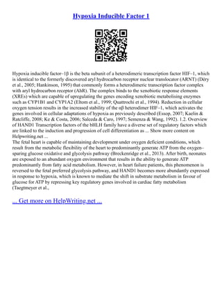 Hypoxia Inducible Factor 1
Hypoxia inducible factor–1β is the beta subunit of a heterodimeric transcription factor HIF–1, which
is identical to the formerly discovered aryl hydrocarbon receptor nuclear translocator (ARNT) (Déry
et al., 2005; Hankinson, 1995) that commonly forms a heterodimeric transcription factor complex
with aryl hydrocarbon receptor (AhR). The complex binds to the xenobiotic response elements
(XREs) which are capable of upregulating the genes encoding xenobiotic metabolising enzymes
such as CYP1B1 and CYP1A2 (Eltom et al., 1999; Quattrochi et al., 1994). Reduction in cellular
oxygen tension results in the increased stability of the αβ heterodimer HIF–1, which activates the
genes involved in cellular adaptations of hypoxia as previously described (Essop, 2007; Kaelin &
Ratcliffe, 2008; Ke & Costa, 2006; Salceda & Caro, 1997; Semenza & Wang, 1992). 1.2. Overview
of HAND1 Transcription factors of the bHLH family have a diverse set of regulatory factors which
are linked to the induction and progression of cell differentiation as ... Show more content on
Helpwriting.net ...
The fetal heart is capable of maintaining development under oxygen deficient conditions, which
result from the metabolic flexibility of the heart to predominantly generate ATP from the oxygen–
sparing glucose oxidative and glycolysis pathway (Breckenridge et al., 2013). After birth, neonates
are exposed to an abundant oxygen environment that results in the ability to generate ATP
predominantly from fatty acid metabolism. However, in heart failure patients, this phenomenon is
reversed to the fetal preferred glycolysis pathway, and HAND1 becomes more abundantly expressed
in response to hypoxia, which is known to mediate the shift in substrate metabolism in favour of
glucose for ATP by repressing key regulatory genes involved in cardiac fatty metabolism
(Taegtmeyer et al.,
... Get more on HelpWriting.net ...
 