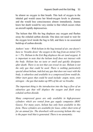 Hypoxic Death and the Exit Bag      51

be almost no oxygen in that breath. This lack of oxygen in the
inhaled gad would cause her blood-oxygen levels to plummet,
and she would lose consciousness almost immediately. Joanna
knew her death would be very similar to that which occurs when
an aircraft rapidly depressurises.

The helium that fills the bag displaces any oxygen and flushes
away the exhaled carbon dioxide. One does not need to wait for
the oxygen level inside the bag to fall, and there is no associated
build-up of carbon dioxide.

Authors’ note – With helium in the bag instead of air, one doesn’t
have to ‘breathe down’ the oxygen in the bag from an initial 21%
to < 5%. Helium in the Exit Bag displaces the air (and oxygen). It
is important to note that the helium itself does not interact with
the body. Helium has no taste or smell and quickly dissipates
after death. There is no test that can reveal its use. Helium is not
the only gas that could be used. There is nothing particularly
special about helium, inde3ed any gas that does not react with the
body, is odourless and available in a compressed form would do.
Other inert gases that could be used include: argon, neon, even
nitrogen – the gas that makes up 80% of the air we breathe.

The important thing is the introduction into the bag a flow of an
odourless gas that will displace the oxygen and flush away
exhaled carbon dioxide.

Many compressed gases are only available in high-pressure
cylinders which are rented from gas supply companies (BOC
Gases). For many years, helium has only been available in this
form. These cylinders are available for lease, either short term of
for an annual fee. The drawback with accessing helium this way
is the paper trail that is generated. There is no anonymity.
 