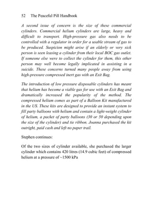 52   The Peaceful Pill Handbook

A second issue of concern is the size of these commercial
cylinders. Commercial helium cylinders are large, heavy and
difficult to transport. High-pressure gas also needs to be
controlled with a regulator in order for a usable stream of gas to
be produced. Suspicion might arise if an elderly or very sick
person is seen leasing a cylinder from their local BOC gas outlet.
If someone else were to collect the cylinder for them, this other
person may well become legally implicated in assisting in a
suicide. These concerns turned many people away from using
high-pressure compressed inert gas with an Exit Bag.

The introduction of low pressure disposable cylinders has meant
that helium has become a viable gas for use with an Exit Bag and
dramatically increased the popularity of the method. The
compressed helium comes as part of a Balloon Kit manufactured
in the US. These kits are designed to provide an instant system to
fill party balloons with helium and contain a light-weight cylinder
of helium, a packet of party balloons (30 or 50 depending upon
the size of the cylinder) and tie ribbon. Joanna purchased the kit
outright, paid cash and left no paper trail.

Stephen continues:

Of the two sizes of cylinder available, she purchased the larger
cylinder which contains 420 litres (14.9 cubic feet) of compressed
helium at a pressure of ~1500 kPa
 