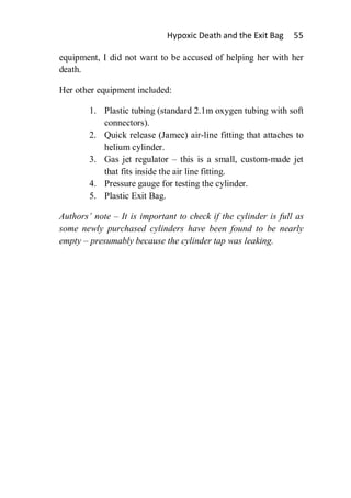 Hypoxic Death and the Exit Bag     55

equipment, I did not want to be accused of helping her with her
death.

Her other equipment included:

        1. Plastic tubing (standard 2.1m oxygen tubing with soft
           connectors).
        2. Quick release (Jamec) air-line fitting that attaches to
           helium cylinder.
        3. Gas jet regulator – this is a small, custom-made jet
           that fits inside the air line fitting.
        4. Pressure gauge for testing the cylinder.
        5. Plastic Exit Bag.

Authors’ note – It is important to check if the cylinder is full as
some newly purchased cylinders have been found to be nearly
empty – presumably because the cylinder tap was leaking.
 