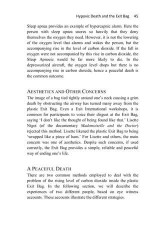 Hypoxic Death and the Exit Bag     45

Sleep apnea provides an example of hypercapnic alarm. Here the
person with sleep apnea snores so heavily that they deny
themselves the oxygen they need. However, it is not the lowering
of the oxygen level that alarms and wakes the person, but the
accompanying rise in the level of carbon dioxide. If the fall in
oxygen were not accompanied by this rise in carbon dioxide, the
Sleep Apnoeic would be far more likely to die. In the
depressurized aircraft, the oxygen level drops but there is no
accompanying rise in carbon dioxide, hence a peaceful death is
the common outcome.


AESTHETICS AND OTHER CONCERNS
The image of a bag tied tightly around one’s neck causing a grim
death by obstructing the airway has turned many away from the
plastic Exit Bag. Even a Exit International workshops, it is
common for participants to voice their disgust at the Exit Bag,
saying ‘I don’t like the thought of being found like that.’ Lisette
Nigot (of the documentary Mademoiselle and the Doctor)
rejected this method. Lisette likened the plastic Exit Bag to being
‘wrapped like a piece of ham.’ For Lisette and others, the main
concern was one of aesthetics. Despite such concerns, if used
correctly, the Exit Bag provides a simple, reliable and peaceful
way of ending one’s life.


A PEACEFUL DEATH
There are two common methods employed to deal with the
problem of the rising level of carbon dioxide inside the plastic
Exit Bag. In the following section, we will describe the
experiences of two different people, based on eye witness
accounts. These accounts illustrate the different strategies.
 
