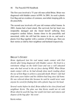 46   The Peaceful Pill Handbook

The first case involved a 75 year old man called Brian. Brian was
diagnosed with bladder cancer in1999. In 2001, he used a plastic
Exit Bag and an overdose of common, non-lethal sleeping pills to
die peacefully.

The second case involved a 69 year old woman called Joanna. In
2003, Joanna had a heart attack. She survived, but her heart was
irreparably damaged and she found herself suffering from
congestive cardiac failure. Joanna chose to die peacefully and
unassisted, while she still had the means to do so, and used a
plastic Exit Bag together with a canister of helium gas. Here are
their stories as told by their neighbour and husband respectively.




BRIAN’S STORY
Brian Appleyard (not his real name) made contact with Exit
shortly after being diagnosed with bladder cancer. He lived in a
retirement village on the Gold Coast and was a well educated
man who had served in the air force during WWII. When Brian
made contact with us, he had already done much reading about
the use of Exit Bags to achieve a peaceful death. Brian’s wife had
died some years before and his children had long since left home.
He was relieved about this because he said he would never want
anyone he cared for finding him with a plastic bag over his head.

Several weeks before he died, Brian talked to his close friend and
neighbour Kevin. The plan was that Kevin would not sit with
Brian when he used the bag, but would visit later and remove and
dispose of the bag after ‘the event’.

Kevin writes:
 