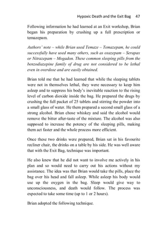 Hypoxic Death and the Exit Bag      47

Following information he had learned at an Exit workshop, Brian
began his preparation by crushing up a full prescription or
temazepam.

Authors’ note – while Brian used Temaze – Temazepam, he could
successfully have used many others, such as oxazepam – Serapax
or Nitrazepam – Mogadon. These common sleeping pills from the
benzodiazepine family of drug are not considered to be lethal
even in overdose and are easily obtained.

Brian told me that he had learned that while the sleeping tablets
were not in themselves lethal, they were necessary to keep him
asleep and to suppress his body’s inevitable reaction to the rising
level of carbon dioxide inside the bag. He prepared the drugs by
crushing the full packet of 25 tablets and stirring the powder into
a small glass of water. He them prepared a second small glass of a
strong alcohol. Brian chose whiskey and said the alcohol would
remove the bitter after-taste of the mixture. The alcohol was also
supposed to increase the potency of the sleeping pills, making
them act faster and the whole process more efficient.

Once these two drinks were prepared, Brian sat in his favourite
recliner chair, the drinks on a table by his side. He was well aware
that with the Exit Bag, technique was important.

He also knew that he did not want to involve me actively in his
plan and so would need to carry out his actions without my
assistance. The idea was that Brian would take the pills, place the
bag over his head and fall asleep. While asleep his body would
use up the oxygen in the bag. Sleep would give way to
unconsciousness, and death would follow. The process was
expected to take some time (up to 1 or 2 hours).

Brian adopted the following technique.
 