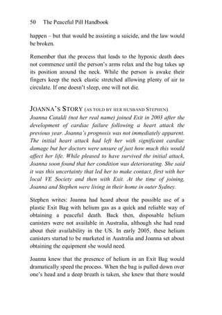 50   The Peaceful Pill Handbook

happen – but that would be assisting a suicide, and the law would
be broken.

Remember that the process that leads to the hypoxic death does
not commence until the person’s arms relax and the bag takes up
its position around the neck. While the person is awake their
fingers keep the neck elastic stretched allowing plenty of air to
circulate. If one doesn’t sleep, one will not die.


JOANNA’S STORY (AS TOLD BY HER HUSBAND STEPHEN)
Joanna Cataldi (not her real name) joined Exit in 2003 after the
development of cardiac failure following a heart attack the
previous year. Joanna’s prognosis was not immediately apparent.
The initial heart attack had left her with significant cardiac
damage but her doctors were unsure of just how much this would
affect her life. While pleased to have survived the initial attack,
Joanna soon found that her condition was deteriorating. She said
it was this uncertainty that led her to make contact, first with her
local VE Society and then with Exit. At the time of joining,
Joanna and Stephen were living in their home in outer Sydney.

Stephen writes: Joanna had heard about the possible use of a
plastic Exit Bag with helium gas as a quick and reliable way of
obtaining a peaceful death. Back then, disposable helium
canisters were not available in Australia, although she had read
about their availability in the US. In early 2005, these helium
canisters started to be marketed in Australia and Joanna set about
obtaining the equipment she would need.

Joanna knew that the presence of helium in an Exit Bag would
dramatically speed the process. When the bag is pulled down over
one’s head and a deep breath is taken, she knew that there would
 