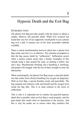 5
       Hypoxic Death and the Exit Bag

INTRODUCTION
The plastic Exit Bag provides people with the means to obtain a
simple, effective and peaceful death. While Exit research has
found that very few of our supporters would prefer to use a plastic
bag over a pill, it remains one of the most accessible methods
available.

There is much misinformation however about haw a plastic Exit
Bag works and why it is so effective. The common assumption is
that the bag causes death by “suffocation”. Suffocation occurs
when a person cannot easily take a breath. Examples of this
include tying a rope around the neck, or pushing a pillow into
one’s face. Mechanically blocking one’s breathing is terrifying,
and people will struggle with the last of their strength to clear the
obstruction.

When used properly, the plastic Exit Bag causes a peaceful death;
one that comes from (freely) breathing low oxygen air (hypoxia).
With an Exit Bag, a person breathes easily and peacefully. The
bag expands and contracts with each breath and the oxygen level
inside the bag falls. This is in stark contrast to the terror of
suffocation.

This is why it is important not to confuse the peaceful hypoxic
death that is possible when an Exit Bag is used properly, and the
grim death that results from an obstruction to the airways. And
this is why the media are so remiss when they reinforce this
 