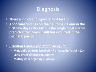 Diagnosis 
• There is no clear diagnostic test for HIE 
• Abnormal findings on the neurologic exam in the 
first few days after birth is the single most useful 
predictor that brain insult has occurred in the 
perinatal period 
• Essential Criteria for Diagnosis of HIE: 
– Metabolic acidosis (cord pH <7 or base deficit of >12) 
– Early onset of encephalopathy 
– Multisystem organ dysfunction 
 